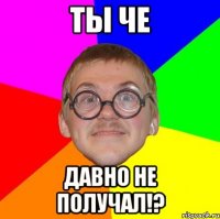 ты че давно не получал!?