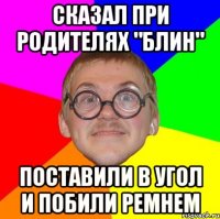 сказал при родителях "блин" Поставили в угол и побили ремнем