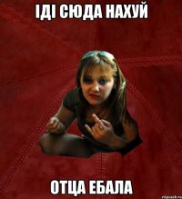 Іді сюда нахуй Отца ебала