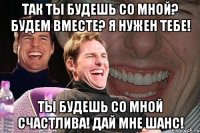 Так ты будешь со мной? Будем вместе? Я нужен тебе! Ты будешь со мной счастлива! Дай мне шанс!