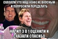 сказали что наш кофе не вкусный и попросили переделать налил 3 в 1 оценили и сказали спасибо