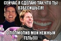 Сейчас я сделаю так,что ты взбесишься! О полмолив мой нежный гель!)))