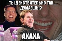 ты действительно так думаешь!? ахаха