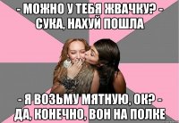 - Можно у тебя жвачку? - Сука, нахуй пошла - Я возьму мятную, ок? - Да, конечно, вон на полке