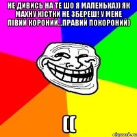 Не дивись на те шо я маленька)) Як махну кістки не збереш! У мене лівий короний...правий покороний) ((