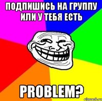 подпишись на группу или у тебя есть problem?