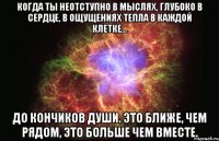 Когда Ты неотступно в мыслях, глубоко в сердце, в ощущениях тепла в каждой клетке… До кончиков души. Это ближе, чем рядом, это больше чем вместе.