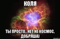 Коля Ты просто.. Нет не космос, Добряша)