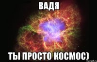 Вадя Ты просто космос)