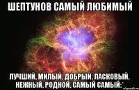 Шептунов самый любимый лучший, милый, добрый, ласковый, нежный, родной, самый самый:*