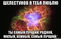 Шелестунов я тебя люблю Ты самый лучший, родной, милый, нежный, самый лучший:*