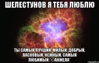 Шелестунов я тебя люблю ты самый лучший, милый, добрый, ласковый, нежный, самый любимый:*©анжела*