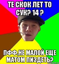 Те скок лет то сук? 14 ? Пфф,не малой еще матом пиздеть?