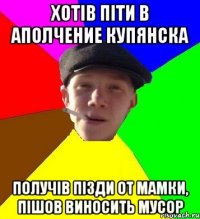 хотів піти в аполчение Купянска получів пізди от мамки, пішов виносить мусор