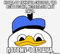 Когда-то Танюша сказала, что всё грустно, используя моё лицо. Потому-ч егэшка.