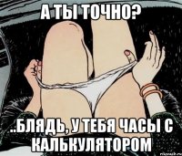 А ТЫ ТОЧНО? ..БЛЯДЬ, У ТЕБЯ ЧАСЫ С КАЛЬКУЛЯТОРОМ