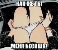 КАК ЖЕ ТЫ МЕНЯ БЕСИШЬ!