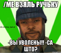 /me взяль ручьку -вы уволены!! -са што?