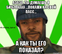 Азаза, Ты Думаешь я БиЧ?Пхаха ...Покажи ка свой пасс... А как ты его показал?