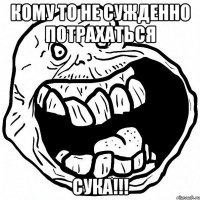 Кому то не сужденно потрахаться СУКА!!!