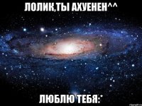 ЛОЛИК,ТЫ АХУЕНЕН^^ ЛЮБЛЮ ТЕБЯ:*