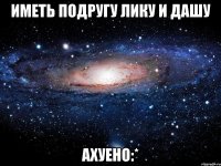 Иметь подругу Лику и Дашу Ахуено:*