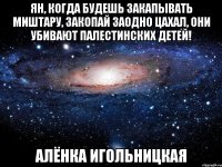 Ян, когда будешь закапывать миштару, закопай заодно ЦАХАЛ, они убивают палестинских детей! Алёнка Игольницкая