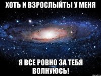 хоть и взрослыйты у меня я все ровно за тебя волнуюсь!