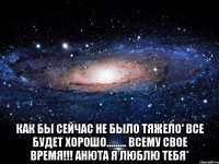  Как бы сейчас не было тяжело' Все будет хорошо......... ВСЕМУ СВОЕ ВРЕМЯ!!! АНЮТА Я ЛЮБЛЮ ТЕБЯ*