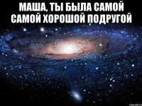 Маша, ты была самой самой хорошой подругой 