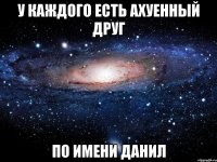 у каждого есть ахуенный друг по имени Данил