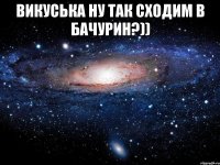 ВИКУСЬКА НУ ТАК СХОДИМ В БАЧУРИН?)) 