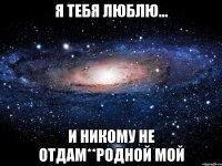 Я тебя люблю... И никому не отдам**родной мой