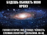 Будешь обижать мою кроху голову оторву, ухо откушу, челюсть сломаю.понятно? долбёжка. ха-ха