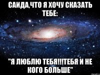 Саида,что я хочу сказать тебе: "Я люблю тебя!!!Тебя и не кого больше"