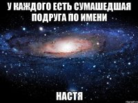 У каждого есть сумашедшая подруга по имени НАСТЯ