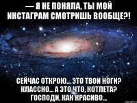 — Я НЕ ПОНЯЛА, ТЫ МОЙ ИНСТАГРАМ СМОТРИШЬ ВООБЩЕ?! Сейчас открою... Это твои ноги? Классно... А это что, котлета? Господи, как красиво...