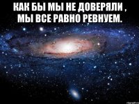 Как бы мы не доверяли , мы все равно ревнуем. 