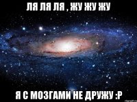 ля ля ля , жу жу жу я с мозгами не дружу :Р