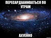 пересардааниваться по утрам ахуенно