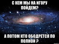 С кем мы на Игору пойдем? А потом кто ободрется по полной ?