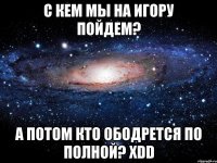 С кем мы на Игору пойдем? А потом кто ободрется по полной? хDD