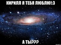 Кирилл я тебя люблю!:3 А ты???