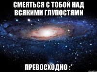 смеяться с тобой над всякими глупостями превосходно :*