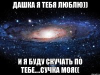 ДаШкА я тебя люблю)) И я буду скучать по тебе....сучка моя((