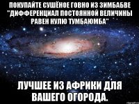 Покупайте сушёное говно из Зимбабве "дифференциал постоянной величины равен нулю Тумбаюмба" лучшее из Африки для Вашего огорода.