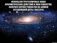 Используя три различных знака арифметических действий и знак равенства, получите верное равенство из записи сегодняшней даты: 16032014. 