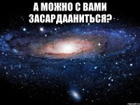 А можно с Вами засардааниться? 