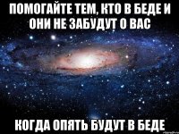 помогайте тем, кто в беде и они не забудут о вас когда опять будут в беде