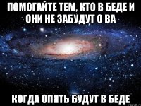 помогайте тем, кто в беде и они не забудут о ва когда опять будут в беде